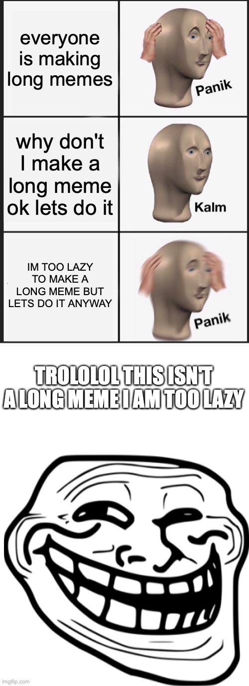 long meme | everyone is making long memes; why don't I make a long meme ok lets do it; IM TOO LAZY TO MAKE A LONG MEME BUT LETS DO IT ANYWAY; TROLOLOL THIS ISN'T A LONG MEME I AM TOO LAZY | image tagged in memes,panik kalm panik | made w/ Imgflip meme maker