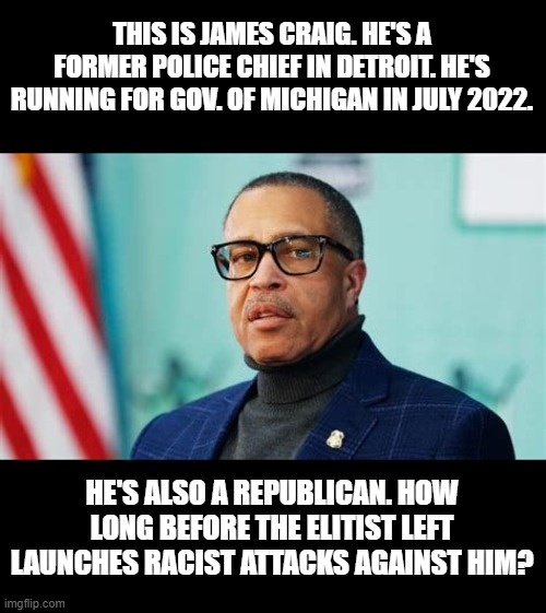 Is this going to be Larry Elder part 2, or will Michigan learn from California's mistake? | THIS IS JAMES CRAIG. HE'S A FORMER POLICE CHIEF IN DETROIT. HE'S RUNNING FOR GOV. OF MICHIGAN IN JULY 2022. HE'S ALSO A REPUBLICAN. HOW LONG BEFORE THE ELITIST LEFT LAUNCHES RACIST ATTACKS AGAINST HIM? | image tagged in james craig,witchmire,whitmer,michigan,election,let's goooo | made w/ Imgflip meme maker