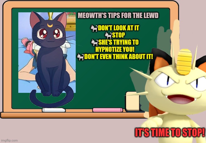 Meowth stops the lewd! | 🐈DON'T LOOK AT IT
🐈STOP
🐈SHE'S TRYING TO HYPNOTIZE YOU!
🐈DON'T EVEN THINK ABOUT IT! MEOWTH'S TIPS FOR THE LEWD; IT'S TIME TO STOP! | image tagged in anime,meowth,pokemon,anime girl,luna,censorship | made w/ Imgflip meme maker