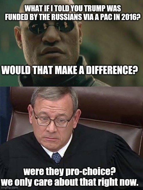 WHAT IF I TOLD YOU TRUMP WAS FUNDED BY THE RUSSIANS VIA A PAC IN 2016? WOULD THAT MAKE A DIFFERENCE? were they pro-choice?
we only care about that right now. | image tagged in memes,matrix morpheus,chief justice john roberts | made w/ Imgflip meme maker
