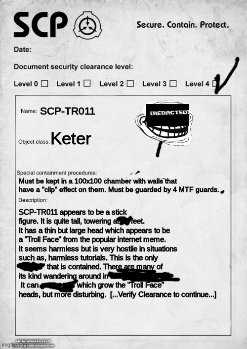 [DATA REDACTED] | SCP-TR011; Keter; Must be kept in a 100x100 chamber with walls that have a "clip" effect on them. Must be guarded by 4 MTF guards. SCP-TR011 appears to be a stick figure. It is quite tall, towering at 22 feet. It has a thin but large head which appears to be a "Troll Face" from the popular internet meme. It seems harmless but is very hostile in situations such as, harmless tutorials. This is the only "Trollge" that is contained. There are many of its kind wandering around in another dimension.  It can grow arms which grow the "Troll Face" heads, but more disturbing.  [...Verify Clearance to continue...]; who the hell made this entry?? it was supposed to be kept a secret! | image tagged in scp document,scp,trollge,troll | made w/ Imgflip meme maker