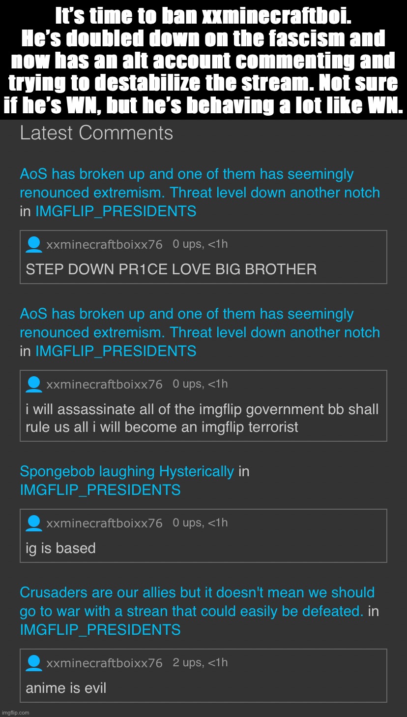 My advice as National Security Advisor. | It’s time to ban xxminecraftboi. He’s doubled down on the fascism and now has an alt account commenting and trying to destabilize the stream. Not sure if he’s WN, but he’s behaving a lot like WN. | image tagged in xxminecraftboi76,nsa,alt using trolls,imgflip trolls,fascist,talibanned | made w/ Imgflip meme maker