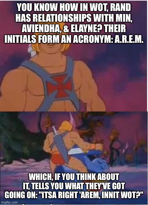 He-Man WoT | YOU KNOW HOW IN WOT, RAND HAS RELATIONSHIPS WITH MIN, AVIENDHA, & ELAYNE? THEIR INITIALS FORM AN ACRONYM: A.R.E.M. WHICH, IF YOU THINK ABOUT IT, TELLS YOU WHAT THEY'VE GOT GOING ON: "ITSA RIGHT 'AREM, INNIT WOT?" | image tagged in he-man | made w/ Imgflip meme maker