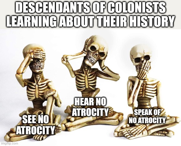 DESCENDANTS OF COLONISTS LEARNING ABOUT THEIR HISTORY; HEAR NO ATROCITY; SPEAK OF NO ATROCITY; SEE NO ATROCITY | image tagged in memes | made w/ Imgflip meme maker