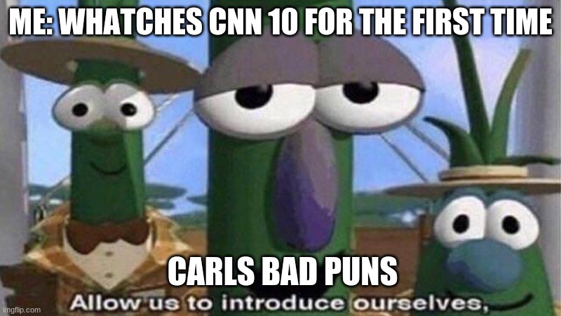 tis true | ME: WHATCHES CNN 10 FOR THE FIRST TIME; CARLS BAD PUNS | image tagged in veggietales 'allow us to introduce ourselfs' | made w/ Imgflip meme maker