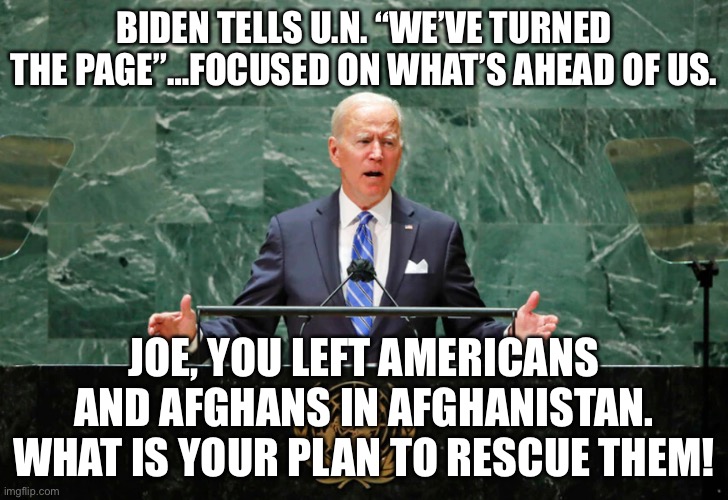 Biden tells U.N. “We’ve turned the page” while Americans deserted in Afghanistan! | BIDEN TELLS U.N. “WE’VE TURNED THE PAGE”…FOCUSED ON WHAT’S AHEAD OF US. JOE, YOU LEFT AMERICANS AND AFGHANS IN AFGHANISTAN. WHAT IS YOUR PLAN TO RESCUE THEM! | image tagged in political meme,biden afghanistan,biden left americans in afghanistan,biden united nations speech,biden impeachment | made w/ Imgflip meme maker
