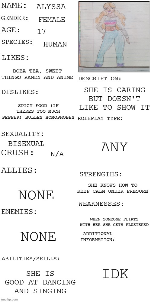 i hate this drawing but i drew it myself | ALYSSA; FEMALE; 17; HUMAN; BOBA TEA, SWEET THINGS RAMEN AND ANIME; SHE IS CARING BUT DOESN'T LIKE TO SHOW IT; SPICY FOOD (IF THERES TOO MUCH PEPPER) BULLES HOMOPHOBES; ANY; BISEXUAL; N/A; SHE KNOWS HOW TO KEEP CALM UNDER PRESURE; NONE; WHEN SOMEONE FLIRTS WITH HER SHE GETS FLUSTERED; NONE; IDK; SHE IS GOOD AT DANCING AND SINGING | image tagged in updated roleplay oc showcase | made w/ Imgflip meme maker