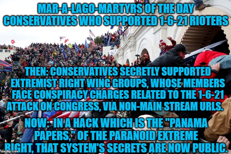 What's next?  Personal accountability? | MAR-A-LAGO-MARTYRS OF THE DAY
CONSERVATIVES WHO SUPPORTED 1-6-21 RIOTERS; THEN: CONSERVATIVES SECRETLY SUPPORTED EXTREMIST RIGHT WING GROUPS, WHOSE MEMBERS FACE CONSPIRACY CHARGES RELATED TO THE 1-6-21 ATTACK ON CONGRESS, VIA NON-MAIN STREAM URLS. NOW:  IN A HACK WHICH IS THE "PANAMA PAPERS," OF THE PARANOID EXTREME RIGHT, THAT SYSTEM'S SECRETS ARE NOW PUBLIC. | image tagged in politics | made w/ Imgflip meme maker