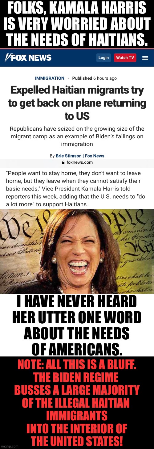 Folks, the Biden regime tries to bluff you all the time! | FOLKS, KAMALA HARRIS
IS VERY WORRIED ABOUT
THE NEEDS OF HAITIANS. I HAVE NEVER HEARD
HER UTTER ONE WORD
ABOUT THE NEEDS
OF AMERICANS. NOTE: ALL THIS IS A BLUFF.
THE BIDEN REGIME 
BUSSES A LARGE MAJORITY
OF THE ILLEGAL HAITIAN 
IMMIGRANTS
INTO THE INTERIOR OF
THE UNITED STATES! | image tagged in joe biden,biden,kamala harris,democrat party,communists,globalists | made w/ Imgflip meme maker