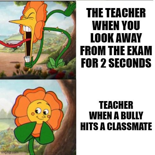 Cuphead Flower | THE TEACHER WHEN YOU LOOK AWAY FROM THE EXAM FOR 2 SECONDS; TEACHER WHEN A BULLY HITS A CLASSMATE | image tagged in cuphead flower,memes,school | made w/ Imgflip meme maker