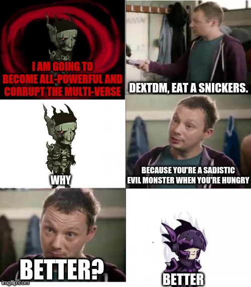 DEXTDM, EAT A SNICKERS. I AM GOING TO BECOME ALL-POWERFUL AND CORRUPT THE MULTI-VERSE; BECAUSE YOU'RE A SADISTIC EVIL MONSTER WHEN YOU'RE HUNGRY; WHY; BETTER? BETTER | image tagged in snickers,eat a snickers | made w/ Imgflip meme maker