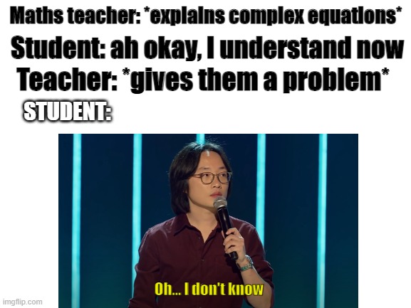 Student teacher | Maths teacher: *explains complex equations*; Student: ah okay, I understand now; Teacher: *gives them a problem*; STUDENT:; Oh... I don't know | image tagged in school,school meme,high school,school memes,students | made w/ Imgflip meme maker