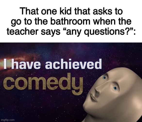 I have achieved COMEDY | That one kid that asks to go to the bathroom when the teacher says “any questions?”: | image tagged in i have achieved comedy | made w/ Imgflip meme maker
