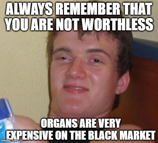 HE'S GOT A POINT | ALWAYS REMEMBER THAT YOU ARE NOT WORTHLESS; ORGANS ARE VERY EXPENSIVE ON THE BLACK MARKET | image tagged in memes,10 guy,dark humor | made w/ Imgflip meme maker
