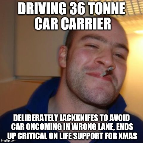 My father-in-law everybody | DRIVING 36 TONNE CAR CARRIER DELIBERATELY JACKKNIFES TO AVOID CAR ONCOMING IN WRONG LANE, ENDS UP CRITICAL ON LIFE SUPPORT FOR XMAS | image tagged in memes,good guy greg,AdviceAnimals | made w/ Imgflip meme maker