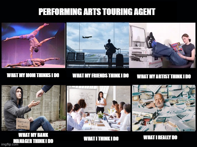 What a Performing Arts Touring agent does | PERFORMING ARTS TOURING AGENT; WHAT MY MOM THINKS I DO; WHAT MY FRIENDS THINK I DO; WHAT MY ARTIST THINK I DO; WHAT MY BANK MANAGER THINK I DO; WHAT I REALLY DO; WHAT I THINK I DO | image tagged in what my friends think i do | made w/ Imgflip meme maker