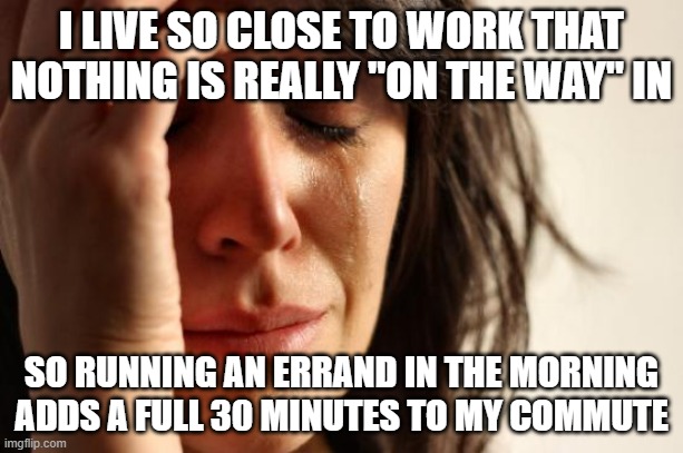 First World Problems | I LIVE SO CLOSE TO WORK THAT NOTHING IS REALLY "ON THE WAY" IN; SO RUNNING AN ERRAND IN THE MORNING ADDS A FULL 30 MINUTES TO MY COMMUTE | image tagged in memes,first world problems,memes | made w/ Imgflip meme maker