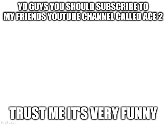Blank White Template | YO GUYS YOU SHOULD SUBSCRIBE TO MY FRIENDS YOUTUBE CHANNEL CALLED ACE 2; TRUST ME IT'S VERY FUNNY | image tagged in blank white template | made w/ Imgflip meme maker