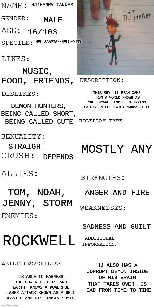 I'm bored so roleplay with hj anyone? | HJ/HENRY TANNER; MALE; 16/103; HELLSCAPIAN/HELLHOUND; MUSIC, FOOD, FRIENDS, THIS SHY LIL BEAN CAME FROM A WORLD KNOWN AS "HELLSCAPE" AND HE'S TRYING TO LIVE A PERFECTLY NORMAL LIFE; DEMON HUNTERS, BEING CALLED SHORT, BEING CALLED CUTE; MOSTLY ANY; STRAIGHT; DEPENDS; ANGER AND FIRE; TOM, NOAH, JENNY, STORM; SADNESS AND GUILT; ROCKWELL; HJ ALSO HAS A CORRUPT DEMON INSIDE OF HIS BRAIN THAT TAKES OVER HIS HEAD FROM TIME TO TIME; IS ABLE TO HARNESS THE POWER OF FIRE AND EARTH, KNOWS A POWERFUL LASER ATTACK KNOWN AS A HELL BLASTER AND HIS TRUSTY SCYTHE | image tagged in updated roleplay oc showcase | made w/ Imgflip meme maker