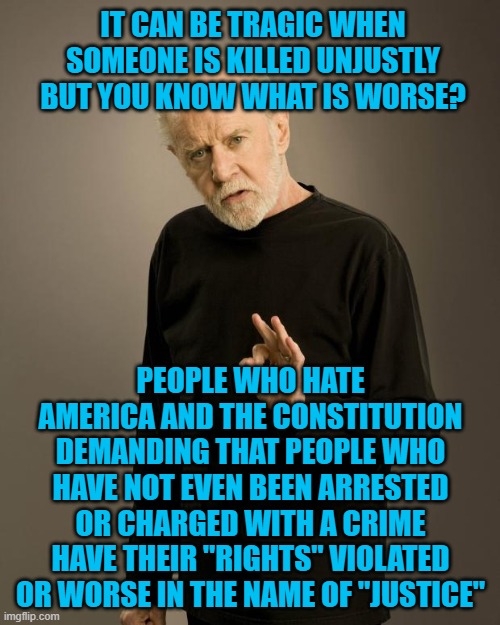 George Carlin | IT CAN BE TRAGIC WHEN SOMEONE IS KILLED UNJUSTLY BUT YOU KNOW WHAT IS WORSE? PEOPLE WHO HATE AMERICA AND THE CONSTITUTION DEMANDING THAT PEOPLE WHO HAVE NOT EVEN BEEN ARRESTED OR CHARGED WITH A CRIME HAVE THEIR "RIGHTS" VIOLATED OR WORSE IN THE NAME OF "JUSTICE" | image tagged in george carlin | made w/ Imgflip meme maker