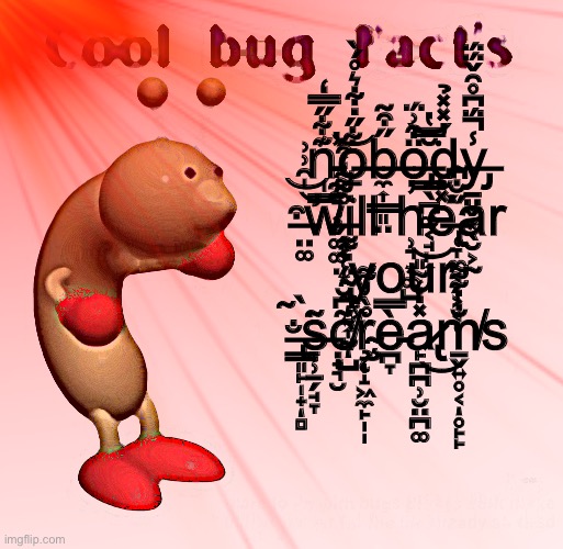 Tune in next time for some more fun facts! | n̵̰̰͉͔̬͚͚͊͋̋̿̒́̕͝o̶̱͋̋̇͋͛̊́̀b̶̼͎͇͈̤̋͒̃ö̶̡̳̖̪͚͔̘̙͎͒͗̈́̆̿̔͘͘͝d̴̮̓̽̽̉y̶̡̠̤̬͙̖̮͕̰̾̈́͆̊̑̌̈́̈́̚ ̶̛̤͚͒̍̑͗͗͝͝w̶̹̗̜͙̿̍̊̃͌̒̑͘ill h̵̹͉͙͚̺̓͜e̶̢̜̞̼͔̗͕͔̜̽͐̀̋̐͆ar ̴̢̼͍͎̰̺̈́͌̀̇͑ͅͅyour ̶̢͇͈̙̩̟̻̐̀̃͘ͅs̶̞̹̠̗̘̞͂c̸̣̟͉̮͂͆̆̾̀͘ŗ̴̨̧̩̝͖̼̙̩̩̊̀̓͌è̵̪̞̿a̷̢̙̪̪̹̮̤̪͚̽̇̒͂̎͜m̸̱̬͍̥͔̥̙̙̐̔͂͌ͅs | image tagged in cool bug facts,funny,laugh | made w/ Imgflip meme maker