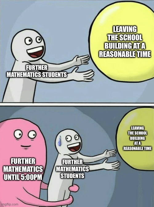 I can relate… | LEAVING THE SCHOOL BUILDING AT A REASONABLE TIME; FURTHER MATHEMATICS STUDENTS; LEAVING THE SCHOOL BUILDING AT A REASONABLE TIME; FURTHER MATHEMATICS UNTIL 5:00PM; FURTHER MATHEMATICS STUDENTS | image tagged in memes,running away balloon,school | made w/ Imgflip meme maker
