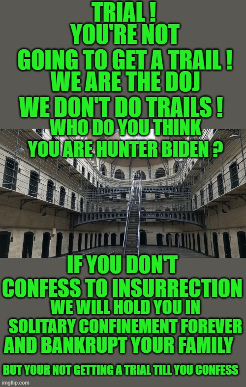 Yep | TRIAL ! YOU'RE NOT GOING TO GET A TRAIL ! WE ARE THE DOJ WE DON'T DO TRAILS ! WHO DO YOU THINK YOU ARE HUNTER BIDEN ? IF YOU DON'T CONFESS TO INSURRECTION; WE WILL HOLD YOU IN SOLITARY CONFINEMENT FOREVER; AND BANKRUPT YOUR FAMILY; BUT YOUR NOT GETTING A TRIAL TILL YOU CONFESS | image tagged in democrats,fascism | made w/ Imgflip meme maker