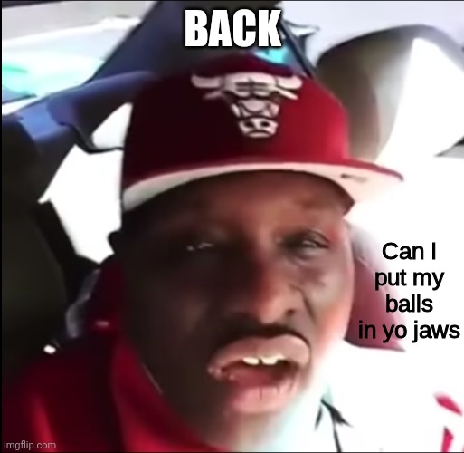 Can I put my balls in yo jaws | BACK | image tagged in can i put my balls in yo jaws | made w/ Imgflip meme maker