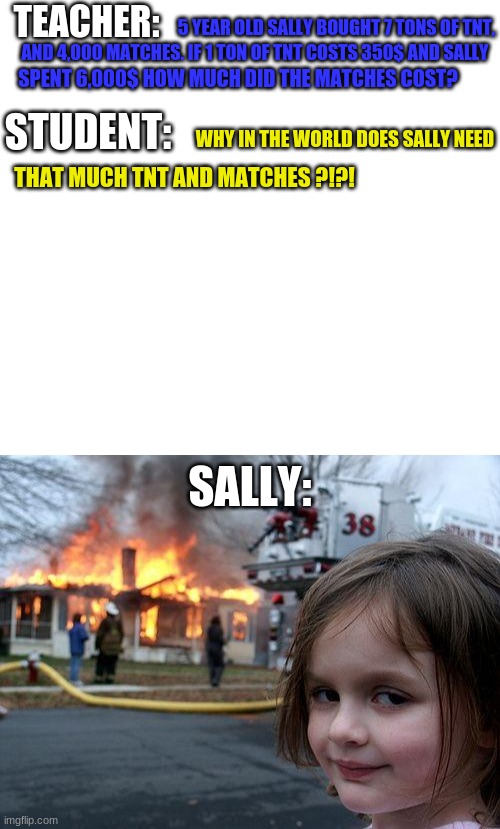 Math be like |  5 YEAR OLD SALLY BOUGHT 7 TONS OF TNT, TEACHER:; AND 4,000 MATCHES. IF 1 TON OF TNT COSTS 350$ AND SALLY; SPENT 6,000$ HOW MUCH DID THE MATCHES COST? STUDENT:; WHY IN THE WORLD DOES SALLY NEED; THAT MUCH TNT AND MATCHES ?!?! SALLY: | image tagged in memes,disaster girl,tnt | made w/ Imgflip meme maker