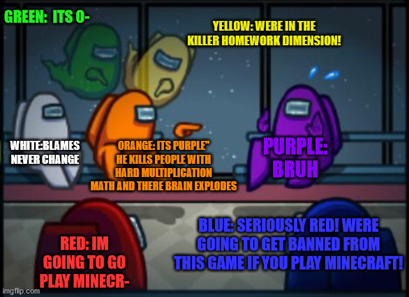 homework killer blame | GREEN:  ITS O-; YELLOW: WERE IN THE KILLER HOMEWORK DIMENSION! WHITE:BLAMES NEVER CHANGE; ORANGE: ITS PURPLE" HE KILLS PEOPLE WITH HARD MULTIPLICATION MATH AND THERE BRAIN EXPLODES; PURPLE: BRUH; BLUE: SERIOUSLY RED! WERE GOING TO GET BANNED FROM THIS GAME IF YOU PLAY MINECRAFT! RED: IM GOING TO GO PLAY MINECR- | image tagged in among us blame | made w/ Imgflip meme maker