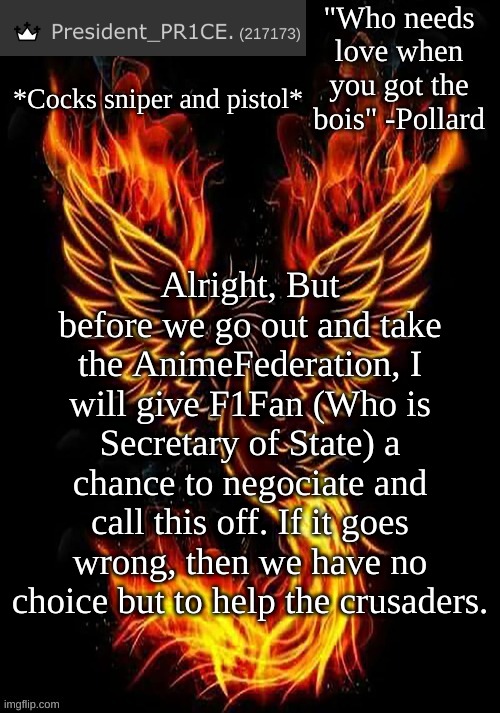 I will go in with him and we'll see from there. | *Cocks sniper and pistol*; Alright, But before we go out and take the AnimeFederation, I will give F1Fan (Who is Secretary of State) a chance to negociate and call this off. If it goes wrong, then we have no choice but to help the crusaders. | image tagged in pr1ce's mockingbird temp | made w/ Imgflip meme maker