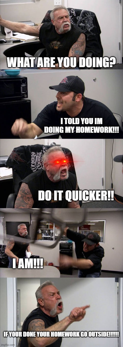 American Chopper Argument Meme | WHAT ARE YOU DOING? I TOLD YOU IM DOING MY HOMEWORK!!! DO IT QUICKER!! I AM!!! IF YOUR DONE YOUR HOMEWORK GO OUTSIDE!!!!!! | image tagged in memes,american chopper argument | made w/ Imgflip meme maker