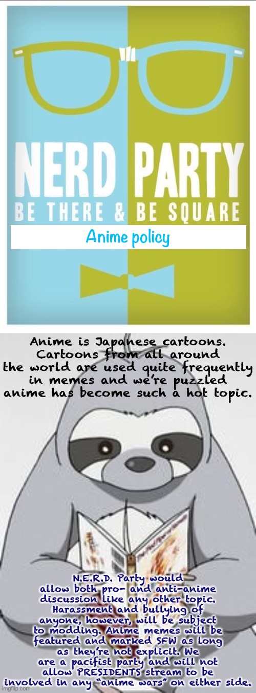 Our anime policy. | Anime policy; Anime is Japanese cartoons. Cartoons from all around the world are used quite frequently in memes and we’re puzzled anime has become such a hot topic. N.E.R.D. Party would allow both pro- and anti-anime discussion like any other topic. Harassment and bullying of anyone, however, will be subject to modding. Anime memes will be featured and marked SFW as long as they’re not explicit. We are a pacifist party and will not allow PRESIDENTS stream to be involved in any “anime wars” on either side. | image tagged in nerd party announcement,anime sloth manga,nerd party,anime,cartoons,pacifist | made w/ Imgflip meme maker