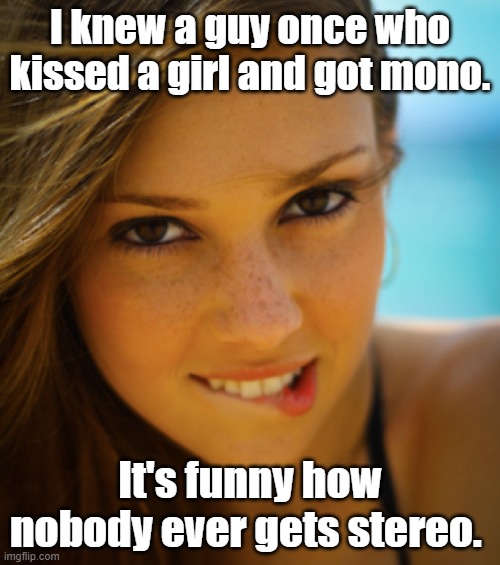Funny pun meme: I knew a guy once who kissed a girl and got mono. It's funny how nobody ever gets stereo. ;) |  I knew a guy once who kissed a girl and got mono. It's funny how nobody ever gets stereo. | image tagged in pretty girl biting lip,memes,funny memes,puns,kissing,mono | made w/ Imgflip meme maker