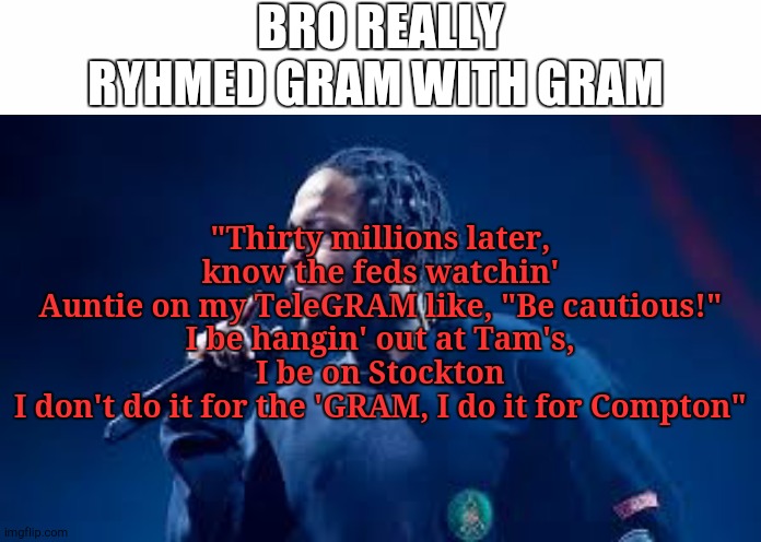 the song is called element if your curious | BRO REALLY RYHMED GRAM WITH GRAM; "Thirty millions later, know the feds watchin'
Auntie on my TeleGRAM like, "Be cautious!"
I be hangin' out at Tam's, I be on Stockton
I don't do it for the 'GRAM, I do it for Compton" | image tagged in white text box,kendrick lamar,rap,instagram,element | made w/ Imgflip meme maker