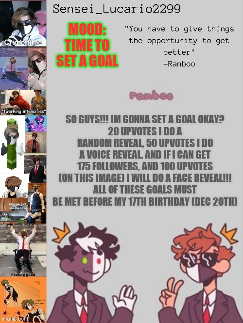 I will not Advertise This, and Not repost this. this is your ONE chance >:3 | MOOD: TIME TO SET A GOAL; SO GUYS!!! IM GONNA SET A GOAL OKAY?
20 UPVOTES I DO A RANDOM REVEAL, 50 UPVOTES I DO A VOICE REVEAL. AND IF I CAN GET 175 FOLLOWERS, AND 100 UPVOTES (ON THIS IMAGE) I WILL DO A FACE REVEAL!!!
ALL OF THESE GOALS MUST BE MET BEFORE MY 17TH BIRTHDAY (DEC 20TH) | image tagged in ranboo temp thanks nro | made w/ Imgflip meme maker