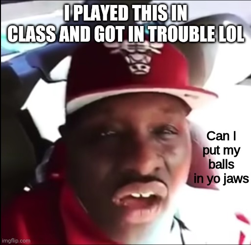 Can I put my balls in yo jaws | I PLAYED THIS IN CLASS AND GOT IN TROUBLE LOL | image tagged in can i put my balls in yo jaws | made w/ Imgflip meme maker