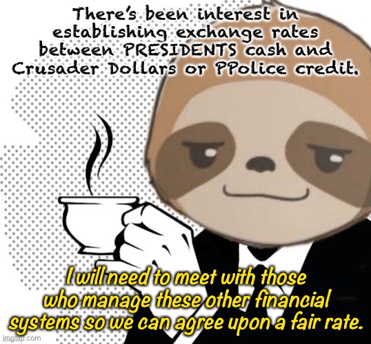 I need to learn basic facts about these systems, like: How often are people paid? How much? And for doing what? | There’s been interest in establishing exchange rates between PRESIDENTS cash and Crusader Dollars or PPolice credit. I will need to meet with those who manage these other financial systems so we can agree upon a fair rate. | image tagged in sloth coffee,finance,ppolice,crusaders,exhange rate,imgflip_presidents | made w/ Imgflip meme maker