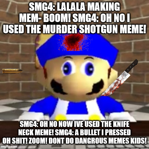 Smg4 derp | SMG4: LALALA MAKING MEM- BOOM! SMG4: OH NO I USED THE MURDER SHOTGUN MEME! SMG4: OH NO NOW IVE USED THE KNIFE NECK MEME! SMG4: A BULLET I PRESSED OH SHIT! ZOOM! DONT DO DANGROUS MEMES KIDS! | image tagged in smg4 derp | made w/ Imgflip meme maker