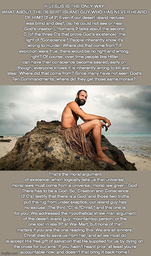 IF JESUS IS THE ONLY WAY, WHAT ABOUT THE DESERT ISLAND GUY WHO HAS NEVER HEARD OF HIM? [2 of 2] Even if our desert-island recluse was blind and deaf, (so he could not see or hear God’s creation), Romans 2 talks about the second C (of the three C’s that prove God’s existence): the light of “Conscience.” People inherently know it's wrong to murder. Where did that come from? If evolution were true, there would be no right and wrong, right? Of course, over time people like Hitler can have their conscience become seared; early on though, everyone knows it is inherently wrong to kill and 
steal. Where did that come from? Since many have not seen God’s
Ten Commandments, where did they get those same morals? That's the moral argument of existence, which logically tells us that universal, moral laws must come from a universal, moral-law giver—God. There has to be a God! So, Creation and Conscience (2 C’s) testify that there is a God, and those two truths pull the rug from under skeptics; our island guy has no excuse. The third "C" is “Christ,” and this one is for you! We addressed the hypothetical straw-man argument of the desert-island guy, mountaintop person, or the one lost in isle 37 at Wal-Mart, but none of that matters if you are the one reading this. We are all sinners, Christ died to save us from hell, and all we must do is accept His free gift of salvation that He supplied for us by dying on 
the cross for our sins. If you hadn't heard prior, at least you're
accountable now, and doesn’t that bring it back home? | image tagged in jesus,god,bible,christian,heaven,hell | made w/ Imgflip meme maker