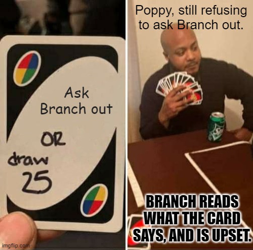 When will Poppy ever ask Branch out? | Poppy, still refusing to ask Branch out. Ask Branch out; BRANCH READS WHAT THE CARD SAYS, AND IS UPSET. | image tagged in memes,uno draw 25 cards | made w/ Imgflip meme maker