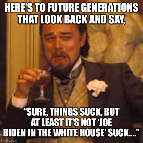 Think about the future |  HERE’S TO FUTURE GENERATIONS THAT LOOK BACK AND SAY, “SURE, THINGS SUCK, BUT AT LEAST IT’S NOT ‘JOE BIDEN IN THE WHITE HOUSE’ SUCK….” | image tagged in memes,joe biden,fail,leftists | made w/ Imgflip meme maker