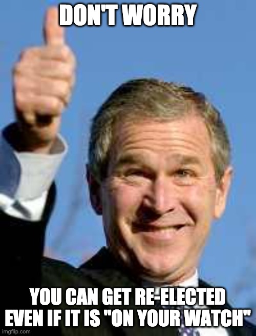 George Bush Happy | DON'T WORRY YOU CAN GET RE-ELECTED EVEN IF IT IS "ON YOUR WATCH" | image tagged in george bush happy | made w/ Imgflip meme maker