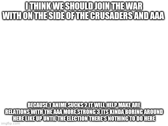 Blank White Template | I THINK WE SHOULD JOIN THE WAR WITH ON THE SIDE OF THE CRUSADERS AND AAA; BECAUSE 1 ANIME SUCKS 2 IT WILL HELP MAKE ARE RELATIONS WITH THE AAA MORE STRONG 3 ITS KINDA BORING AROUND HERE LIKE UP UNTIL THE ELECTION THERE'S NOTHING TO DO HERE | image tagged in blank white template | made w/ Imgflip meme maker