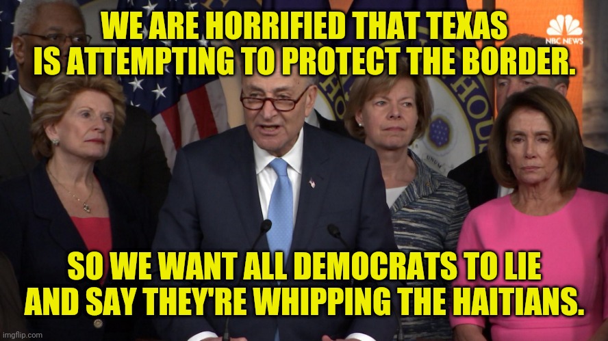 More democrat Lies and fake investigations | WE ARE HORRIFIED THAT TEXAS IS ATTEMPTING TO PROTECT THE BORDER. SO WE WANT ALL DEMOCRATS TO LIE AND SAY THEY'RE WHIPPING THE HAITIANS. | image tagged in democrat congressmen,crying democrats,secure the border,texas,msm lies | made w/ Imgflip meme maker