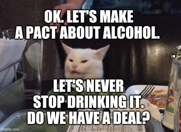 Salad cat | OK. LET'S MAKE A PACT ABOUT ALCOHOL. LET'S NEVER STOP DRINKING IT. DO WE HAVE A DEAL? J M | image tagged in salad cat | made w/ Imgflip meme maker