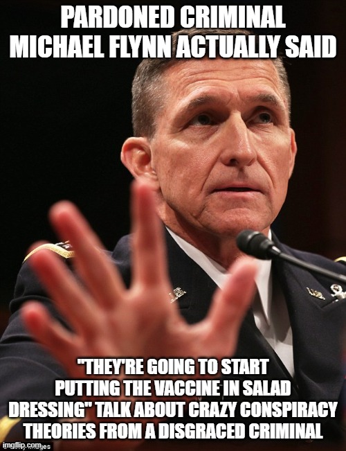 Michael Flynn | PARDONED CRIMINAL MICHAEL FLYNN ACTUALLY SAID; "THEY'RE GOING TO START PUTTING THE VACCINE IN SALAD DRESSING" TALK ABOUT CRAZY CONSPIRACY THEORIES FROM A DISGRACED CRIMINAL | image tagged in michael flynn | made w/ Imgflip meme maker
