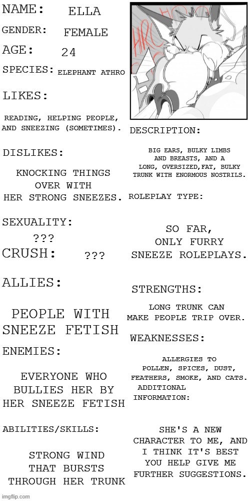 New character | ELLA; FEMALE; 24; ELEPHANT ATHRO; READING, HELPING PEOPLE, AND SNEEZING (SOMETIMES). BIG EARS, BULKY LIMBS AND BREASTS, AND A LONG, OVERSIZED,FAT, BULKY TRUNK WITH ENORMOUS NOSTRILS. KNOCKING THINGS OVER WITH HER STRONG SNEEZES. SO FAR, ONLY FURRY SNEEZE ROLEPLAYS. ??? ??? LONG TRUNK CAN MAKE PEOPLE TRIP OVER. PEOPLE WITH SNEEZE FETISH; ALLERGIES TO POLLEN, SPICES, DUST, FEATHERS, SMOKE, AND CATS. EVERYONE WHO BULLIES HER BY HER SNEEZE FETISH; SHE'S A NEW CHARACTER TO ME, AND I THINK IT'S BEST YOU HELP GIVE ME FURTHER SUGGESTIONS. STRONG WIND THAT BURSTS THROUGH HER TRUNK | image tagged in updated roleplay oc showcase,elephant,furry,sneeze fetish | made w/ Imgflip meme maker