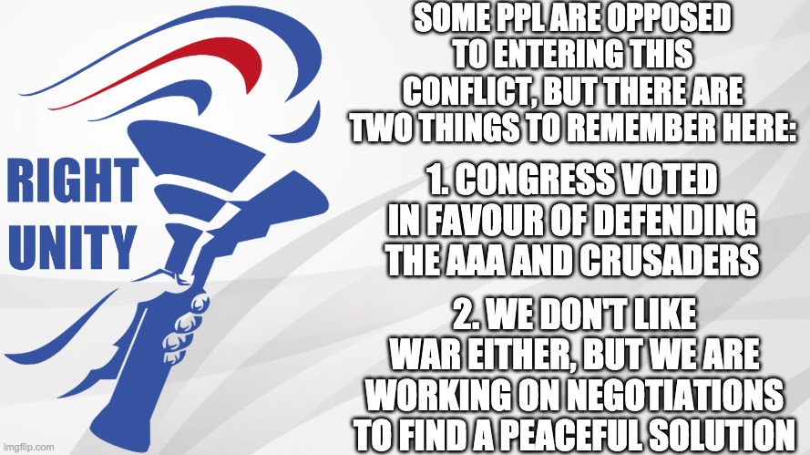 We have only followed the standard procedure here. We held a Congress vote, and are now working to find peace. | SOME PPL ARE OPPOSED TO ENTERING THIS CONFLICT, BUT THERE ARE TWO THINGS TO REMEMBER HERE:; 1. CONGRESS VOTED IN FAVOUR OF DEFENDING THE AAA AND CRUSADERS; 2. WE DON'T LIKE WAR EITHER, BUT WE ARE WORKING ON NEGOTIATIONS TO FIND A PEACEFUL SOLUTION | made w/ Imgflip meme maker
