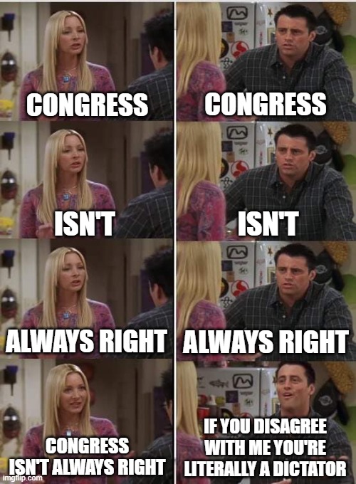 Phoebe Joey | CONGRESS CONGRESS ISN'T ISN'T ALWAYS RIGHT ALWAYS RIGHT IF YOU DISAGREE WITH ME YOU'RE LITERALLY A DICTATOR CONGRESS ISN'T ALWAYS RIGHT | image tagged in phoebe joey | made w/ Imgflip meme maker